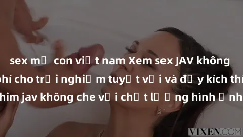 sex mẹ con việt nam Xem sex JAV không che online miễn phí cho trải nghiệm tuyệt vời và đầy kích thích. Những bộ phim jav không che với chất lượng hình ảnh và âm thanh sống động sẽ đem lại những giây p