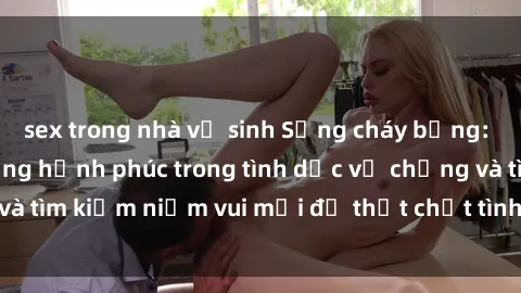 sex trong nhà vệ sinh Sống cháy bỏng: Học cách tăng cường hạnh phúc trong tình dục vợ chồng và tìm kiếm niềm vui mới để thắt chặt tình yêu và sự gắn bó.
