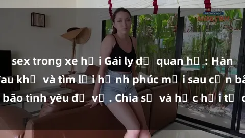 sex trong xe hơi Gái ly dị quan hệ: Hành trình vượt qua đau khổ và tìm lại hạnh phúc mới sau cơn bão tình yêu đổ vỡ. Chia sẻ và học hỏi từ câu chuyện của họ.