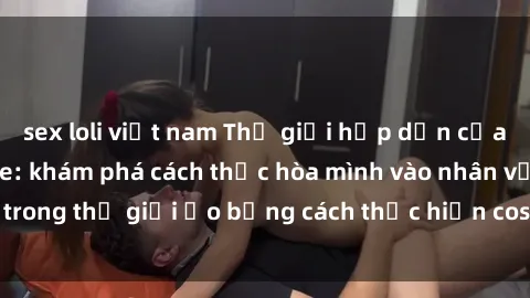 sex loli việt nam Thế giới hấp dẫn của sex cosplay anime: khám phá cách thức hòa mình vào nhân vật trong thế giới ảo bằng cách thực hiện cosplaying không giới hạn