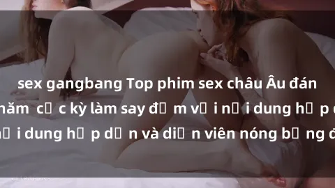 sex gangbang Top phim sex châu Âu đáng xem không che năm  cực kỳ làm say đắm với nội dung hấp dẫn và diễn viên nóng bỏng đỉnh cao!