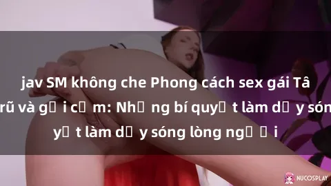 jav SM không che Phong cách sex gái Tây đầy quyến rũ và gợi cảm: Những bí quyết làm dậy sóng lòng người