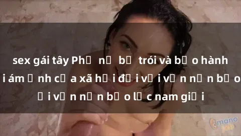 sex gái tây Phụ nữ bị trói và bạo hành tình dục: Nỗi ám ảnh của xã hội đối với vấn nạn bạo lực nam giới