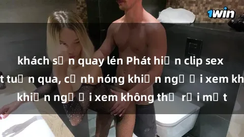 khách sạn quay lén Phát hiện clip sex quay lén hot nhất tuần qua, cảnh nóng khiến người xem không thể rời mắt