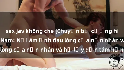 sex jav không che [Chuyện bị cưỡng hiếp trong sex Việt Nam: Nỗi ám ảnh đau lòng của nạn nhân và hệ lụy đến tâm hồn]