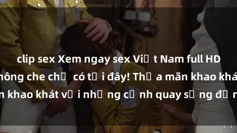 clip sex Xem ngay sex Việt Nam full HD chất lượng cao không che chỉ có tại đây! Thỏa mãn khao khát với những cảnh quay sống động, hấp dẫn.