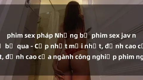 phim sex pháp Những bộ phim sex jav nổi tiếng không thể bỏ qua - Cập nhật mới nhất, đỉnh cao của ngành công nghiệp phim người lớn!