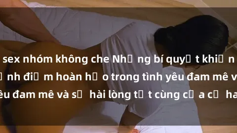sex nhóm không che Những bí quyết khiến sex gái trẻ đạt đỉnh điểm hoàn hảo trong tình yêu đam mê và sự hài lòng tột cùng của cả hai đối tác.