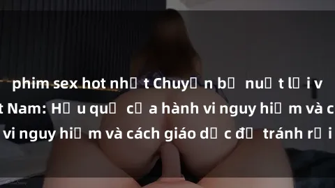 phim sex hot nhất Chuyện bị nuốt lời về sex nữ sinh Việt Nam: Hậu quả của hành vi nguy hiểm và cách giáo dục để tránh rủi ro.