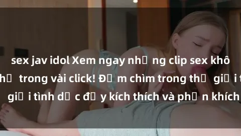 sex jav idol Xem ngay những clip sex không che mới nhất chỉ trong vài click! Đắm chìm trong thế giới tình dục đầy kích thích và phấn khích ngay hôm nay!