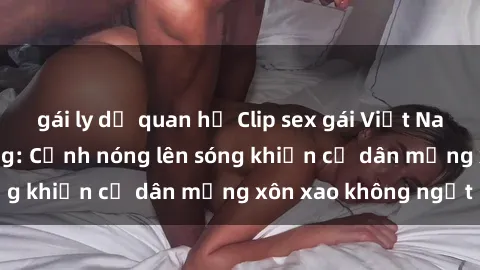 gái ly dị quan hệ Clip sex gái Việt Nam gây sốt trên mạng: Cảnh nóng lên sóng khiến cư dân mạng xôn xao không ngớt
