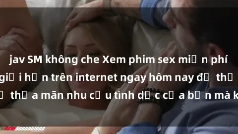 jav SM không che Xem phim sex miễn phí hoàn toàn không giới hạn trên internet ngay hôm nay để thỏa mãn nhu cầu tình dục của bạn mà không tốn chi phí.