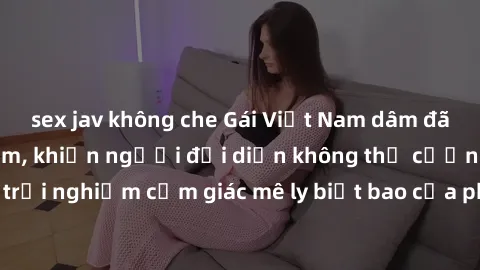 sex jav không che Gái Việt Nam dâm đãng làm tình say đắm, khiến người đối diện không thể cưỡng lại được. Hãy trải nghiệm cảm giác mê ly biết bao của phong cách yêu đương đậm chất dân tộc!