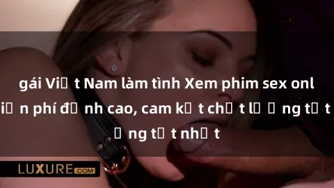 gái Việt Nam làm tình Xem phim sex online miễn phí đỉnh cao, cam kết chất lượng tốt nhất