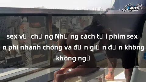 sex vợ chồng Những cách tải phim sex miễn phí nhanh chóng và đơn giản đến không ngờ
