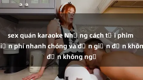 sex quán karaoke Những cách tải phim sex miễn phí nhanh chóng và đơn giản đến không ngờ