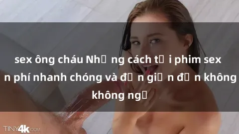 sex ông cháu Những cách tải phim sex miễn phí nhanh chóng và đơn giản đến không ngờ