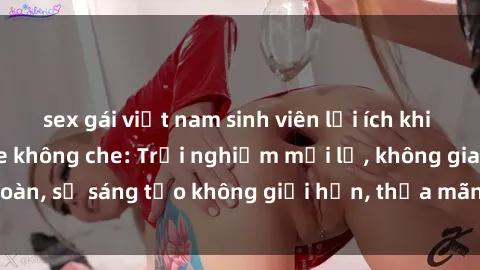 sex gái việt nam sinh viên lợi ích khi tham gia sex online không che: Trải nghiệm mới lạ, không gian an toàn, sự sáng tạo không giới hạn, thỏa mãn nhu cầu tình dục của bạn.
