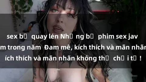 sex bị quay lén Những bộ phim sex jav đỉnh cao phải xem trong năm  Đam mê, kích thích và mãn nhãn không thể chối từ!