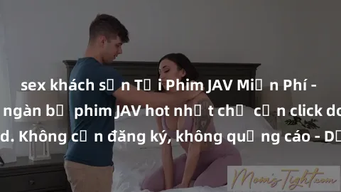 sex khách sạn Tải Phim JAV Miễn Phí - Thưởng thức hàng ngàn bộ phim JAV hot nhất chỉ cần click download. Không cần đăng ký, không quảng cáo - Dễ dàng tải về và xem online!