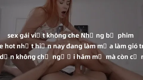sex gái việt không che Những bộ phim JAV idol không che hot nhất hiện nay đang làm mưa làm gió trên mạng, hấp dẫn không chỉ người hâm mộ mà còn cả những ai mới tìm hiểu về thể loại này!