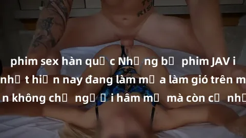 phim sex hàn quốc Những bộ phim JAV idol không che hot nhất hiện nay đang làm mưa làm gió trên mạng, hấp dẫn không chỉ người hâm mộ mà còn cả những ai mới tìm hiểu về thể loại này!