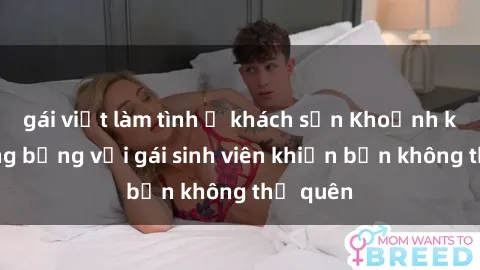 gái việt làm tình ở khách sạn Khoảnh khắc nóng bỏng với gái sinh viên khiến bạn không thể quên