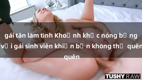 gái tân làm tình Khoảnh khắc nóng bỏng với gái sinh viên khiến bạn không thể quên