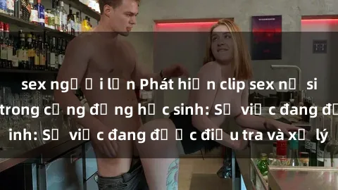 sex người lớn Phát hiện clip sex nữ sinh gây chấn động trong cộng đồng học sinh: Sự việc đang được điều tra và xử lý