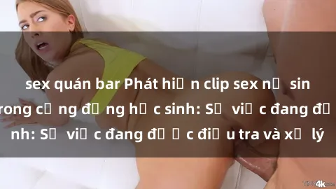 sex quán bar Phát hiện clip sex nữ sinh gây chấn động trong cộng đồng học sinh: Sự việc đang được điều tra và xử lý