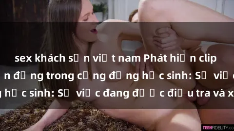 sex khách sạn việt nam Phát hiện clip sex nữ sinh gây chấn động trong cộng đồng học sinh: Sự việc đang được điều tra và xử lý