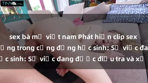 sex bà mẹ việt nam Phát hiện clip sex nữ sinh gây chấn động trong cộng đồng học sinh: Sự việc đang được điều tra và xử lý
