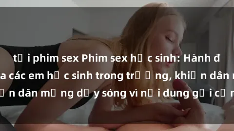 tải phim sex Phim sex học sinh: Hành động nóng bỏng của các em học sinh trong trường, khiến dân mạng dậy sóng vì nội dung gợi cảm và kích thích.