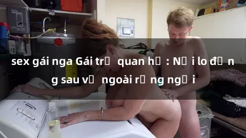 sex gái nga Gái trẻ quan hệ: Nỗi lo đằng sau vẻ ngoài rạng ngời