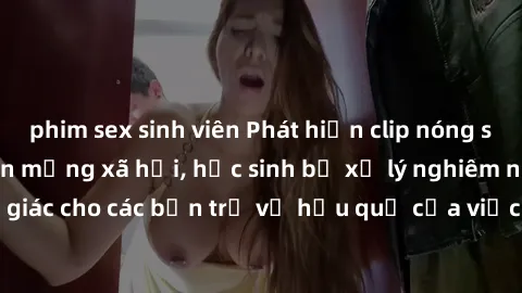 phim sex sinh viên Phát hiện clip nóng sinh viên gây sốt trên mạng xã hội, học sinh bị xử lý nghiêm ngặt. Đây là cảnh giác cho các bạn trẻ về hậu quả của việc chia sẻ thông tin trái phép trên internet