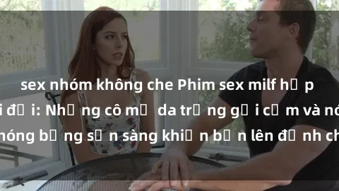 sex nhóm không che Phim sex milf hấp dẫn nhất mọi thời đại: Những cô mẹ da trắng gợi cảm và nóng bỏng sẵn sàng khiến bạn lên đỉnh chỉ trong chớp mắt!