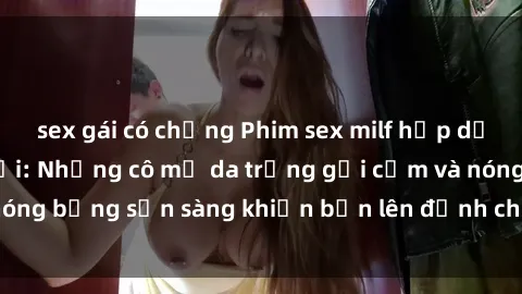sex gái có chồng Phim sex milf hấp dẫn nhất mọi thời đại: Những cô mẹ da trắng gợi cảm và nóng bỏng sẵn sàng khiến bạn lên đỉnh chỉ trong chớp mắt!