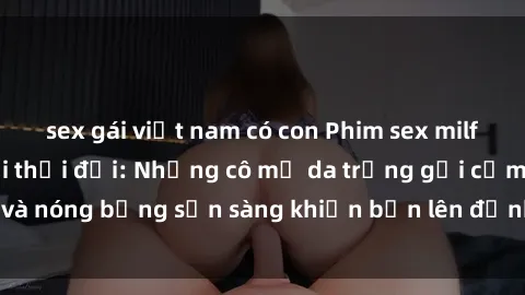 sex gái việt nam có con Phim sex milf hấp dẫn nhất mọi thời đại: Những cô mẹ da trắng gợi cảm và nóng bỏng sẵn sàng khiến bạn lên đỉnh chỉ trong chớp mắt!