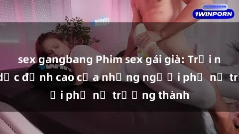 sex gangbang Phim sex gái già: Trải nghiệm tình dục đỉnh cao của những người phụ nữ trưởng thành