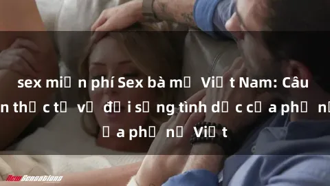 sex miễn phí Sex bà mẹ Việt Nam: Câu chuyện thực tế về đời sống tình dục của phụ nữ Việt