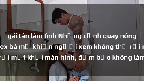 gái tân làm tình Những cảnh quay nóng bỏng trong phim sex bà mẹ khiến người xem không thể rời mắt khỏi màn hình, đảm bảo không làm bạn thất vọng!