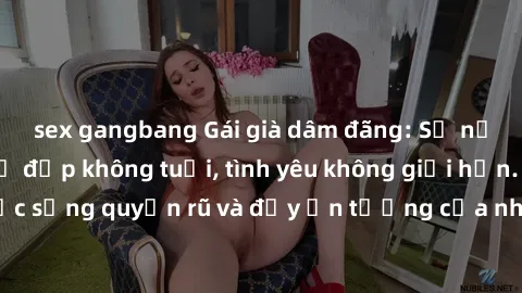 sex gangbang Gái già dâm đãng: Sự nứng của tuổi U vẻ đẹp không tuổi, tình yêu không giới hạn. Khám phá cuộc sống quyến rũ và đầy ấn tượng của những người phụ nữ trưởng thành!