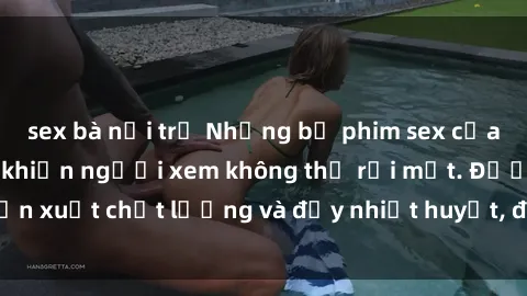 sex bà nội trợ Những bộ phim sex của phụ nữ lớn tuổi khiến người xem không thể rời mắt. Được sản xuất chất lượng và đầy nhiệt huyết, đáng xem và trải nghiệm.
