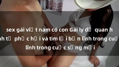 sex gái việt nam có con Gái ly dị quan hệ: Hành trình tự phục hồi và tìm lại bản lĩnh trong cuộc sống mới