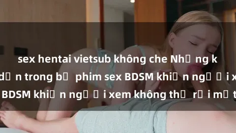 sex hentai vietsub không che Những khoảnh khắc hấp dẫn trong bộ phim sex BDSM khiến người xem không thể rời mắt