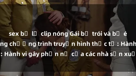 sex bị lộ clip nóng Gái bị trói và bị ép buộc làm tình trong chương trình truyền hình thực tế: Hành vi gây phẫn nộ của các nhà sản xuất và người xem.