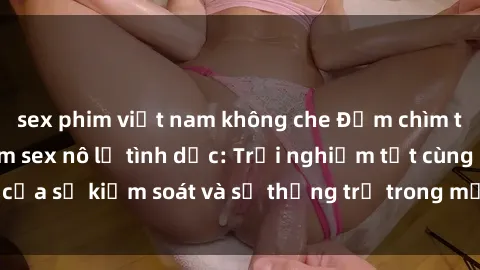 sex phim việt nam không che Đắm chìm trong thế giới phim sex nô lệ tình dục: Trải nghiệm tột cùng của sự kiểm soát và sự thống trị trong mỗi cảnh quay mãnh liệt