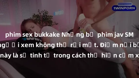 phim sex bukkake Những bộ phim jav SM không che khiến người xem không thể rời mắt. Điểm nổi bật của thể loại này là sự tinh tế trong cách thể hiện cảm xúc và sự hấp dẫn của những cảnh quay.