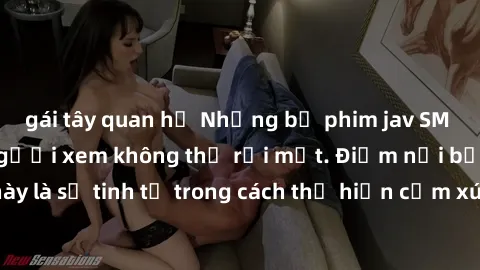 gái tây quan hệ Những bộ phim jav SM không che khiến người xem không thể rời mắt. Điểm nổi bật của thể loại này là sự tinh tế trong cách thể hiện cảm xúc và sự hấp dẫn của những cảnh quay.
