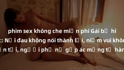phim sex không che miễn phí Gái bị hiếp dâm bạo lực: Nỗi đau không nói thành lời, niềm vui không còn tồn tại, người phụ nữ gặp ác mộng từ hành động độc ác của kẻ xấu.